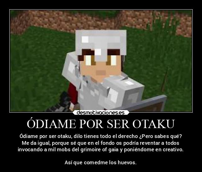ÓDIAME POR SER OTAKU - Ódiame por ser otaku, dilo tienes todo el derecho ¿Pero sabes qué?
Me da igual, porque sé que en el fondo os podría reventar a todos
invocando a mil mobs del grimoire of gaia y poniéndome en creativo.
Así que comedme los huevos.