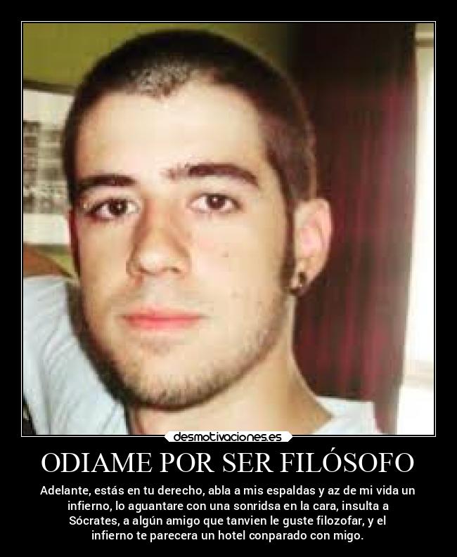 ODIAME POR SER FILÓSOFO - Adelante, estás en tu derecho, abla a mis espaldas y az de mi vida un
infierno, lo aguantare con una sonridsa en la cara, insulta a
Sócrates, a algún amigo que tanvien le guste filozofar, y el
infierno te parecera un hotel conparado con migo.