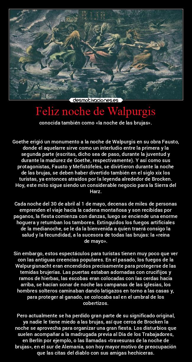 Feliz noche de Walpurgis - conocida también como «la noche de las brujas».
Goethe erigió un monumento a la noche de Walpurgis en su obra Fausto,
donde el aquelarre sirve como un interludio entre la primera y la
segunda parte (escritas, dicho sea de paso, durante la juventud y
durante la madurez de Goethe, respectivamente). Y así como sus
protagonistas, Fausto y Mefistófeles, se divirtieron durante la noche
de las brujas, se deben haber divertido también en el siglo xix los
turistas, ya entonces atraídos por la leyenda alrededor de Brocken.
Hoy, este mito sigue siendo un considerable negocio para la Sierra del
Harz.
Cada noche del 30 de abril al 1 de mayo, decenas de miles de personas
emprenden el viaje hacia la cadena montañosa y son recibidas por
paganos, la fiesta comienza con danzas, luego se enciende una enorme
hoguera y retumban los tambores. Extinguidos los fuegos artificiales
de la medianoche, se le da la bienvenida a quien traerá consigo la
salud y la fecundidad, a la sucesora de todas las brujas: la «reina
de mayo».
Sin embargo, estos espectáculos para turistas tienen muy poco que ver
con las antiguas creencias populares. En el pasado, los fuegos de la
Walpurgisnacht eran encendidos precisamente para protegerse de las
temidas brujerías. Las puertas estaban adornadas con crucifijos y
ramos de hierbas, las escobas eran colocadas con las cerdas hacia
arriba, se hacían sonar de noche las campanas de las iglesias, los
hombres solteros caminaban dando latigazos en torno a las casas y,
para proteger al ganado, se colocaba sal en el umbral de los
cobertizos.
Pero actualmente se ha perdido gran parte de su significado original,
ya nadie le tiene miedo a las brujas, así que cerca de Brocken la
noche se aprovecha para organizar una gran fiesta. Los disturbios que
suelen acompañar a la madrugada previa al Día de los Trabajadores,
en Berlín por ejemplo, o las llamadas «travesuras de la noche de
brujas», en el sur de Alemania, son hoy mayor motivo de preocupación
que las citas del diablo con sus amigas hechiceras.