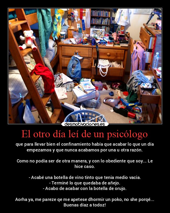 El otro día leí de un psicólogo - que para llevar bien el confinamiento había que acabar lo que un día
empezamos y que nunca acabamos por una u otra razón.

Como no podía ser de otra manera, y con lo obediente que soy... Le
hice caso.

- Acabé una botella de vino tinto que tenia medio vacia.
- Terminé lo que quedaba de añejo.
- Acabo de acabar con la botella de orujo.

Aorha ya, me pareze qe me apetese dhormir un poko, no she porqé...
Buenas díaz a todoz!