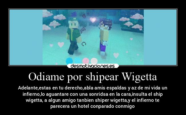 Odiame por shipear Wigetta - Adelante,estas en tu derecho,abla amis espaldas y az de mi vida un
infierno,lo aguantare con una sonridsa en la cara,insulta el ship
wigetta, a algun amigo tanbien shiper wigetta,y el infierno te
parecera un hotel conparado conmigo