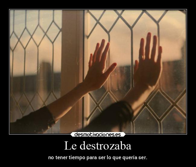 Le destrozaba - no tener tiempo para ser lo que quería ser.