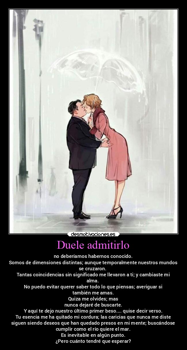Duele admitirlo - no deberíamos habernos conocido.
Somos de dimensiones distintas; aunque temporalmente nuestros mundos
se cruzaron.
Tantas coincidencias sin significado me llevaron a ti; y cambiaste mi
alma.
No puedo evitar querer saber todo lo que piensas; averiguar si
también me amas.
Quiza me olvides; mas
nunca dejaré de buscarte.
Y aquí te dejo nuestro último primer beso.... quise decir verso.
Tu esencia me ha quitado mi cordura; las caricias que nunca me diste
siguen siendo deseos que han quedado presos en mi mente; buscándose
cumplir como el río quiere el mar.
Es inevitable en algún punto.
¿Pero cuánto tendré que esperar?