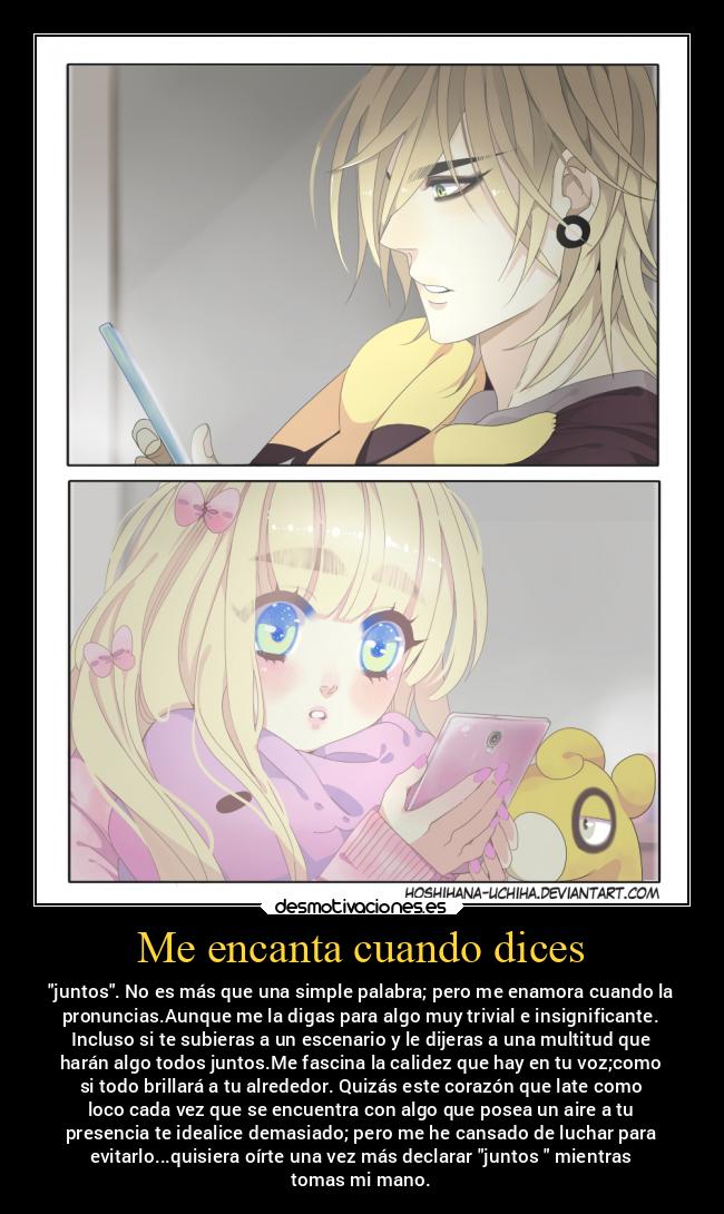 Me encanta cuando dices - juntos. No es más que una simple palabra; pero me enamora cuando la
pronuncias.Aunque me la digas para algo muy trivial e insignificante.
Incluso si te subieras a un escenario y le dijeras a una multitud que
harán algo todos juntos.Me fascina la calidez que hay en tu voz;como
si todo brillará a tu alrededor. Quizás este corazón que late como
loco cada vez que se encuentra con algo que posea un aire a tu
presencia te idealice demasiado; pero me he cansado de luchar para
evitarlo...quisiera oírte una vez más declarar juntos mientras
tomas mi mano.