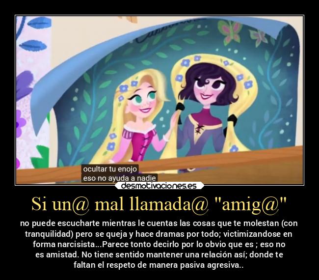 Si un@ mal llamada@ amig@ - no puede escucharte mientras le cuentas las cosas que te molestan (con
tranquilidad) pero se queja y hace dramas por todo; victimizandose en
forma narcisista...Parece tonto decirlo por lo obvio que es ; eso no
es amistad. No tiene sentido mantener una relación así; donde te
faltan el respeto de manera pasiva agresiva..