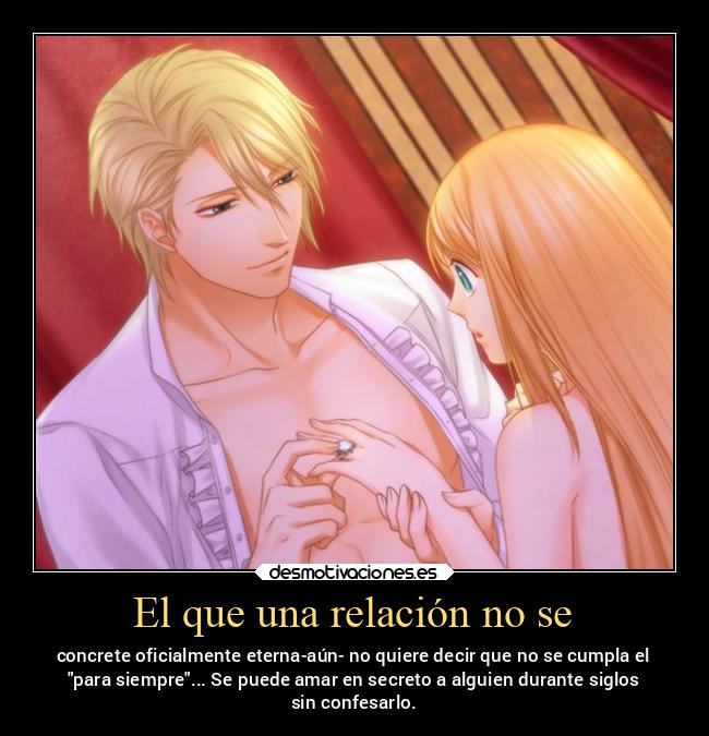El que una relación no se - concrete oficialmente eterna-aún- no quiere decir que no se cumpla el
para siempre... Se puede amar en secreto a alguien durante siglos
sin confesarlo.