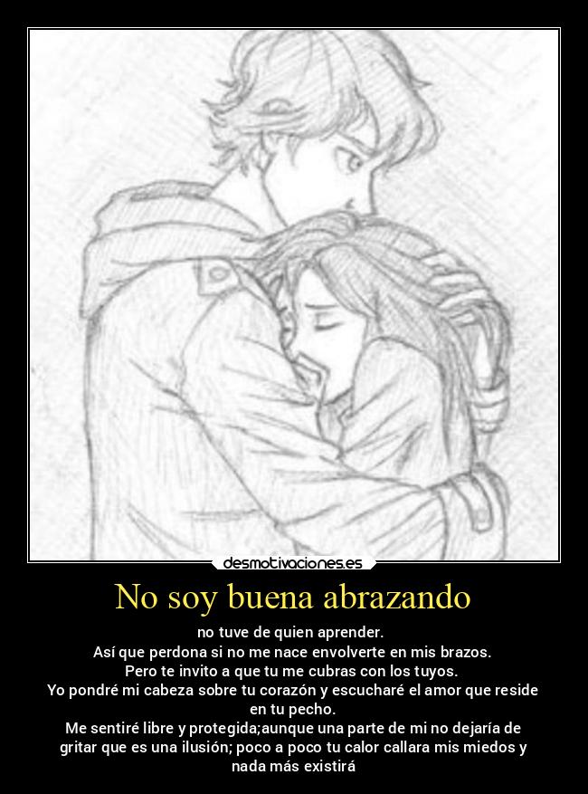 No soy buena abrazando - no tuve de quien aprender.
Así que perdona si no me nace envolverte en mis brazos.
Pero te invito a que tu me cubras con los tuyos.
Yo pondré mi cabeza sobre tu corazón y escucharé el amor que reside
en tu pecho.
Me sentiré libre y protegida;aunque una parte de mi no dejaría de
gritar que es una ilusión; poco a poco tu calor callara mis miedos y
nada más existirá