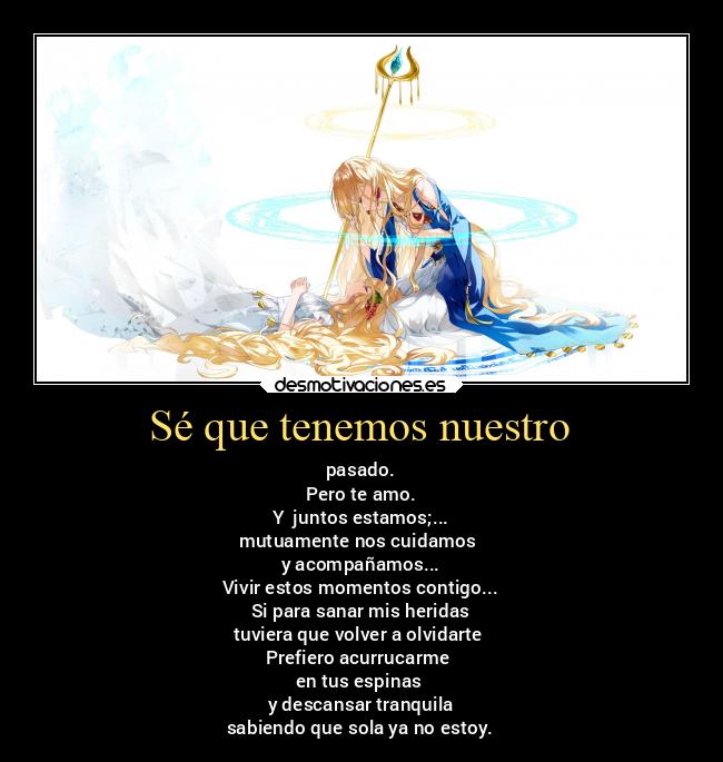 Sé que tenemos nuestro - pasado.
Pero te amo.
Y juntos estamos;...
mutuamente nos cuidamos
y acompañamos...
Vivir estos momentos contigo...
Si para sanar mis heridas
tuviera que volver a olvidarte
Prefiero acurrucarme
en tus espinas
y descansar tranquila
sabiendo que sola ya no estoy.