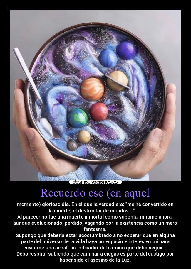 Recuerdo ese (en aquel - momento) glorioso día. En el que la verdad era; me he convertido en
la muerte; el destructor de mundos... ...
Al parecer no fue una muerte inmortal como suponía; mírame ahora;
aunque evolucionado; perdido; vagando por la existencia como un mero
fantasma.
Supongo que debería estar acostumbrado a no esperar que en alguna
parte del universo de la vida haya un espacio e interés en mi para
enviarme una señal; un indicador del camino que debo seguir...
Debo respirar sabiendo que caminar a ciegas es parte del castigo por
haber sido el asesino de la Luz.