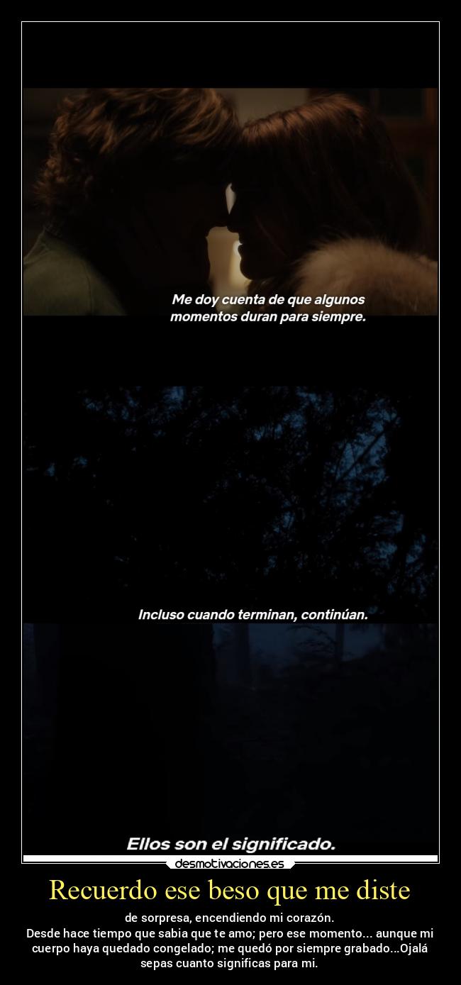Recuerdo ese beso que me diste - de sorpresa, encendiendo mi corazón.
Desde hace tiempo que sabia que te amo; pero ese momento... aunque mi
cuerpo haya quedado congelado; me quedó por siempre grabado...Ojalá
sepas cuanto significas para mi.