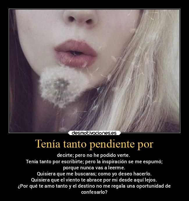 Tenía tanto pendiente por - decirte; pero no he podido verte.
Tenía tanto por escribirte; pero la inspiración se me espumó;
porque nunca vas a leerme.
Quisiera que me buscaras; como yo deseo hacerlo.
Quisiera que el viento te abrace por mi desde aquí lejos.
¿Por qué te amo tanto y el destino no me regala una oportunidad de
confesarlo?