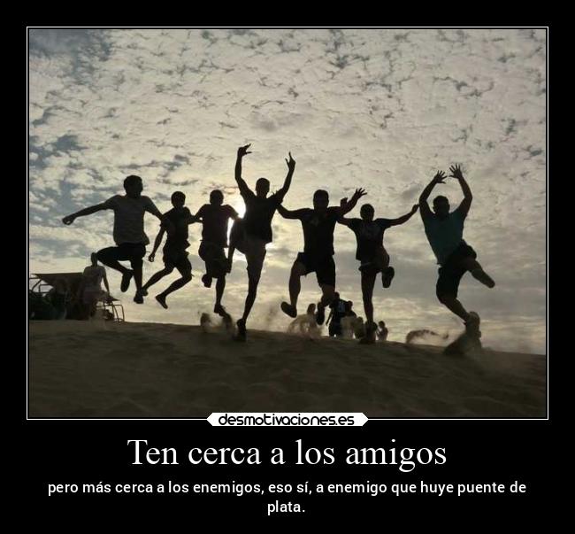 Ten cerca a los amigos - pero más cerca a los enemigos, eso sí, a enemigo que huye puente de
plata.