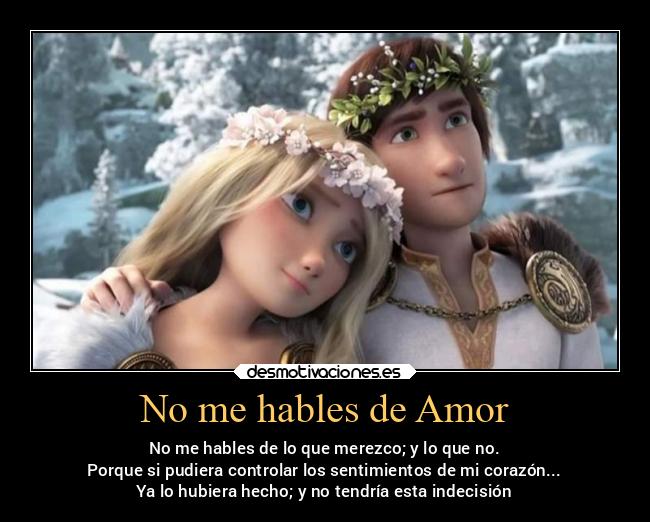 No me hables de Amor - No me hables de lo que merezco; y lo que no.
Porque si pudiera controlar los sentimientos de mi corazón...
Ya lo hubiera hecho; y no tendría esta indecisión
