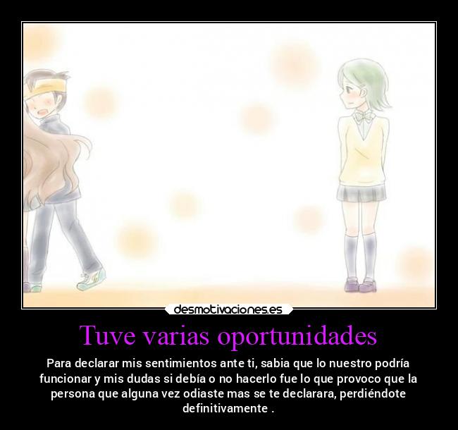 Tuve varias oportunidades - Para declarar mis sentimientos ante ti, sabia que lo nuestro podría
funcionar y mis dudas si debía o no hacerlo fue lo que provoco que la
persona que alguna vez odiaste mas se te declarara, perdiéndote
definitivamente .