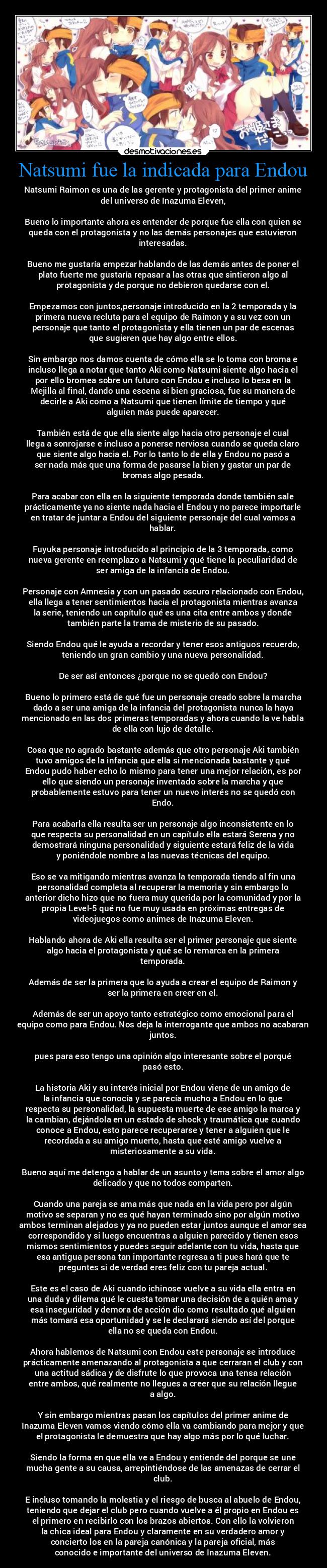 Natsumi fue la indicada para Endou - Natsumi Raimon es una de las gerente y protagonista del primer anime
del universo de Inazuma Eleven,
Bueno lo importante ahora es entender de porque fue ella con quien se
queda con el protagonista y no las demás personajes que estuvieron
interesadas.
Bueno me gustaría empezar hablando de las demás antes de poner el
plato fuerte me gustaría repasar a las otras que sintieron algo al
protagonista y de porque no debieron quedarse con el.
Empezamos con juntos,personaje introducido en la 2 temporada y la
primera nueva recluta para el equipo de Raimon y a su vez con un
personaje que tanto el protagonista y ella tienen un par de escenas
que sugieren que hay algo entre ellos.
Sin embargo nos damos cuenta de cómo ella se lo toma con broma e
incluso llega a notar que tanto Aki como Natsumi siente algo hacia el
por ello bromea sobre un futuro con Endou e incluso lo besa en la
Mejilla al final, dando una escena si bien graciosa, fue su manera de
decirle a Aki como a Natsumi que tienen límite de tiempo y qué
alguien más puede aparecer.
También está de que ella siente algo hacia otro personaje el cual
llega a sonrojarse e incluso a ponerse nerviosa cuando se queda claro
que siente algo hacia el. Por lo tanto lo de ella y Endou no pasó a
ser nada más que una forma de pasarse la bien y gastar un par de
bromas algo pesada.
Para acabar con ella en la siguiente temporada donde también sale
prácticamente ya no siente nada hacia el Endou y no parece importarle
en tratar de juntar a Endou del siguiente personaje del cual vamos a
hablar.
Fuyuka personaje introducido al principio de la 3 temporada, como
nueva gerente en reemplazo a Natsumi y qué tiene la peculiaridad de
ser amiga de la infancia de Endou.
Personaje con Amnesia y con un pasado oscuro relacionado con Endou,
ella llega a tener sentimientos hacia el protagonista mientras avanza
la serie, teniendo un capítulo qué es una cita entre ambos y donde
también parte la trama de misterio de su pasado.
Siendo Endou qué le ayuda a recordar y tener esos antiguos recuerdo,
teniendo un gran cambio y una nueva personalidad.
De ser así entonces ¿porque no se quedó con Endou?
Bueno lo primero está de qué fue un personaje creado sobre la marcha
dado a ser una amiga de la infancia del protagonista nunca la haya
mencionado en las dos primeras temporadas y ahora cuando la ve habla
de ella con lujo de detalle.
Cosa que no agrado bastante además que otro personaje Aki también
tuvo amigos de la infancia que ella si mencionada bastante y qué
Endou pudo haber echo lo mismo para tener una mejor relación, es por
ello que siendo un personaje inventado sobre la marcha y que
probablemente estuvo para tener un nuevo interés no se quedó con
Endo.
Para acabarla ella resulta ser un personaje algo inconsistente en lo
que respecta su personalidad en un capítulo ella estará Serena y no
demostrará ninguna personalidad y siguiente estará feliz de la vida
y poniéndole nombre a las nuevas técnicas del equipo.
Eso se va mitigando mientras avanza la temporada tiendo al fin una
personalidad completa al recuperar la memoria y sin embargo lo
anterior dicho hizo que no fuera muy querida por la comunidad y por la
propia Level-5 qué no fue muy usada en próximas entregas de
videojuegos como animes de Inazuma Eleven.
Hablando ahora de Aki ella resulta ser el primer personaje que siente
algo hacia el protagonista y qué se lo remarca en la primera
temporada.
Además de ser la primera que lo ayuda a crear el equipo de Raimon y
ser la primera en creer en el.
Además de ser un apoyo tanto estratégico como emocional para el
equipo como para Endou. Nos deja la interrogante que ambos no acabaran
juntos.
pues para eso tengo una opinión algo interesante sobre el porqué
pasó esto.
La historia Aki y su interés inicial por Endou viene de un amigo de
la infancia que conocía y se parecía mucho a Endou en lo que
respecta su personalidad, la supuesta muerte de ese amigo la marca y
la cambian, dejándola en un estado de shock y traumática que cuando
conoce a Endou, esto parece recuperarse y tener a alguien que le
recordada a su amigo muerto, hasta que esté amigo vuelve a
misteriosamente a su vida.
Bueno aquí me detengo a hablar de un asunto y tema sobre el amor algo
delicado y que no todos comparten.
Cuando una pareja se ama más que nada en la vida pero por algún
motivo se separan y no es qué hayan terminado sino por algún motivo
ambos terminan alejados y ya no pueden estar juntos aunque el amor sea
correspondido y si luego encuentras a alguien parecido y tienen esos
mismos sentimientos y puedes seguir adelante con tu vida, hasta que
esa antigua persona tan importante regresa a ti pues hará que te
preguntes si de verdad eres feliz con tu pareja actual.
Este es el caso de Aki cuando ichinose vuelve a su vida ella entra en
una duda y dilema qué le cuesta tomar una decisión de a quién ama y
esa inseguridad y demora de acción dio como resultado qué alguien
más tomará esa oportunidad y se le declarará siendo así del porque
ella no se queda con Endou.
Ahora hablemos de Natsumi con Endou este personaje se introduce
prácticamente amenazando al protagonista a que cerraran el club y con
una actitud sádica y de disfrute lo que provoca una tensa relación
entre ambos, qué realmente no llegues a creer que su relación llegue
a algo.
Y sin embargo mientras pasan los capítulos del primer anime de
Inazuma Eleven vamos viendo cómo ella va cambiando para mejor y que
el protagonista le demuestra que hay algo más por lo qué luchar.
Siendo la forma en que ella ve a Endou y entiende del porque se une
mucha gente a su causa, arrepintiéndose de las amenazas de cerrar el
club.
E incluso tomando la molestia y el riesgo de busca al abuelo de Endou,
teniendo que dejar el club pero cuando vuelve a él propio en Endou es
el primero en recibirlo con los brazos abiertos. Con ello la volvieron
la chica ideal para Endou y claramente en su verdadero amor y
concierto los en la pareja canónica y la pareja oficial, más
conocido e importante del universo de Inazuma Eleven.