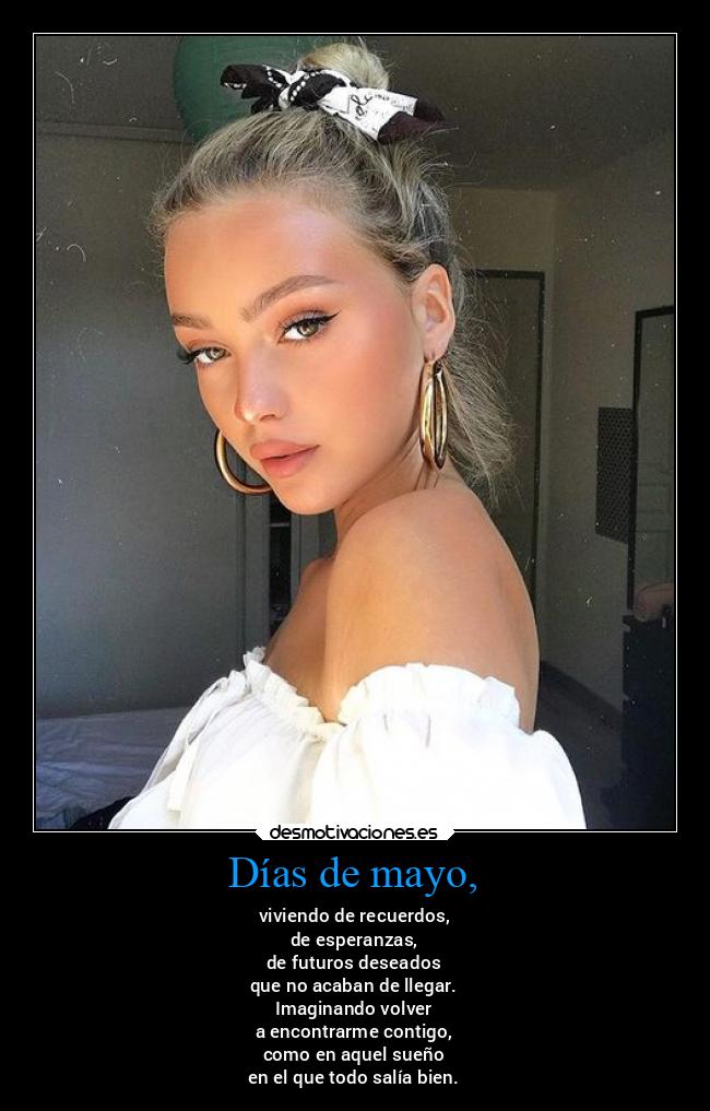 Días de mayo, - viviendo de recuerdos,
de esperanzas,
de futuros deseados
que no acaban de llegar.
Imaginando volver
a encontrarme contigo,
como en aquel sueño
en el que todo salía bien.