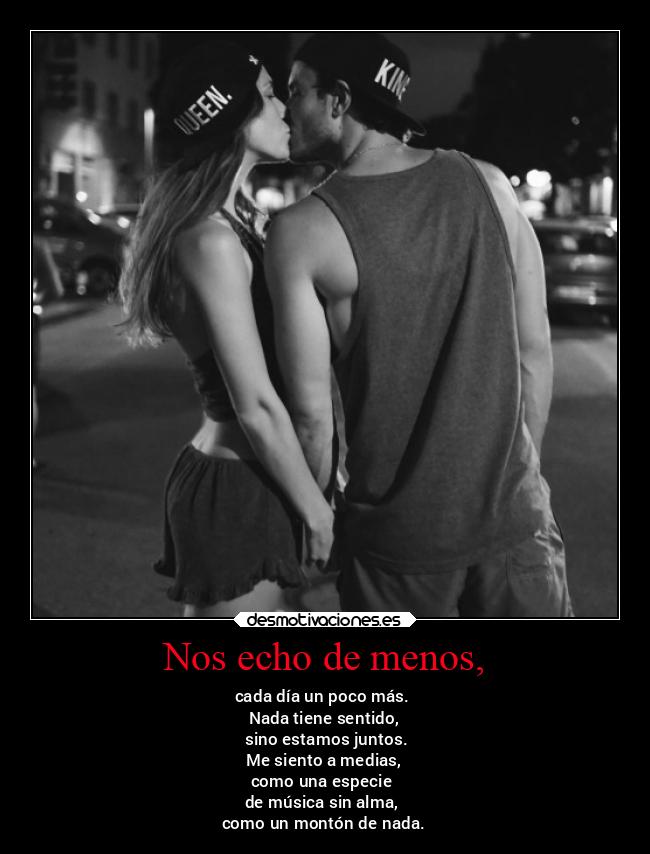 Nos echo de menos, - cada día un poco más.
Nada tiene sentido,
sino estamos juntos.
Me siento a medias,
como una especie
de música sin alma,
como un montón de nada.