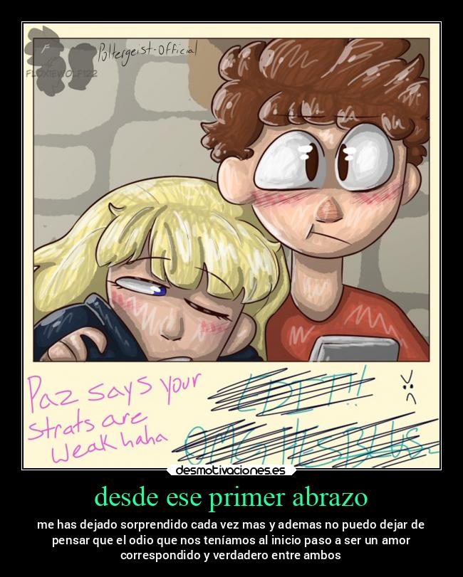 desde ese primer abrazo - me has dejado sorprendido cada vez mas y ademas no puedo dejar de
pensar que el odio que nos teníamos al inicio paso a ser un amor
correspondido y verdadero entre ambos