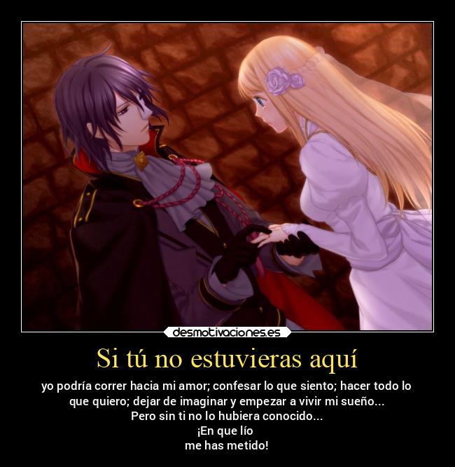 Si tú no estuvieras aquí - yo podría correr hacia mi amor; confesar lo que siento; hacer todo lo
que quiero; dejar de imaginar y empezar a vivir mi sueño...
Pero sin ti no lo hubiera conocido...
¡En que lío
me has metido!