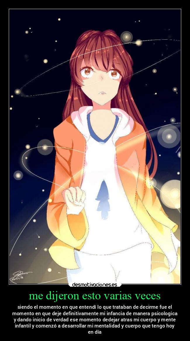 me dijeron esto varias veces - siendo el momento en que entendí lo que trataban de decirme fue el
momento en que deje definitivamente mi infancia de manera psicologica
y dando inicio de verdad ese momento dedejar atras mi cuerpo y mente
infantil y comenzó a desarrollar mi mentalidad y cuerpo que tengo hoy
en día