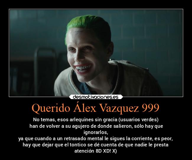 Querido Álex Vazquez 999 - No temas, esos arlequines sin gracia (usuarios verdes)
 han de volver a su agujero de donde salieron, sólo hay que
ignorarlos,
 ya que cuando a un retrasado mental le sigues la corriente, es peor, 
hay que dejar que el tontico se dé cuenta de que nadie le presta
atención 8D XD! X)