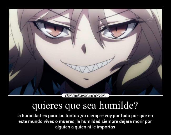 quieres que sea humilde? - la humildad es para los tontos ,yo siempre voy por todo por que en
este mundo vives o mueres ,la humildad siempre dejara morir por
alguien a quien ni le importas