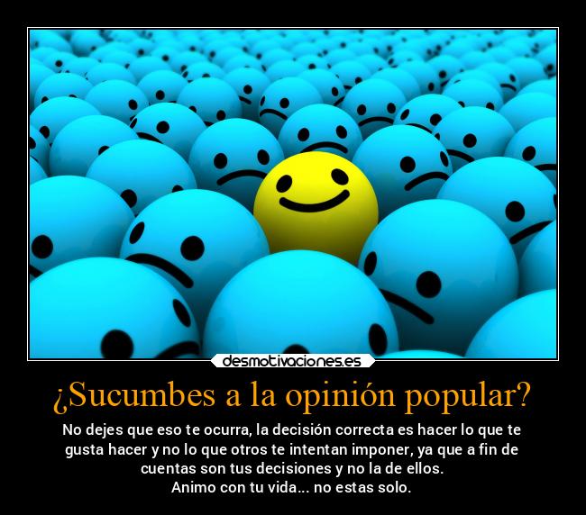 ¿Sucumbes a la opinión popular? - No dejes que eso te ocurra, la decisión correcta es hacer lo que te
gusta hacer y no lo que otros te intentan imponer, ya que a fin de
cuentas son tus decisiones y no la de ellos.
Animo con tu vida... no estas solo.
