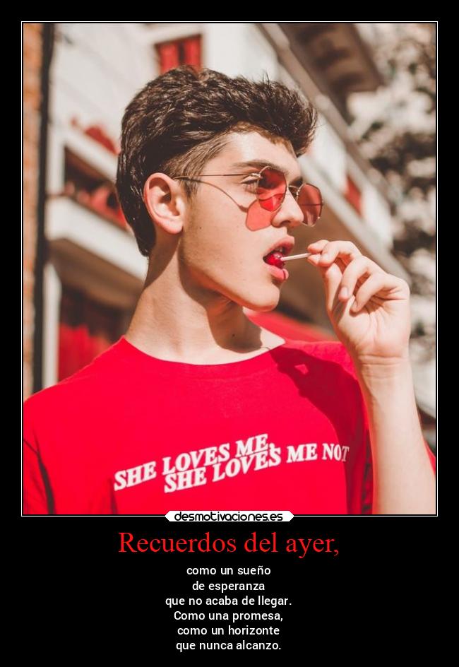 Recuerdos del ayer, - como un sueño
de esperanza
que no acaba de llegar.
Como una promesa,
como un horizonte
que nunca alcanzo.