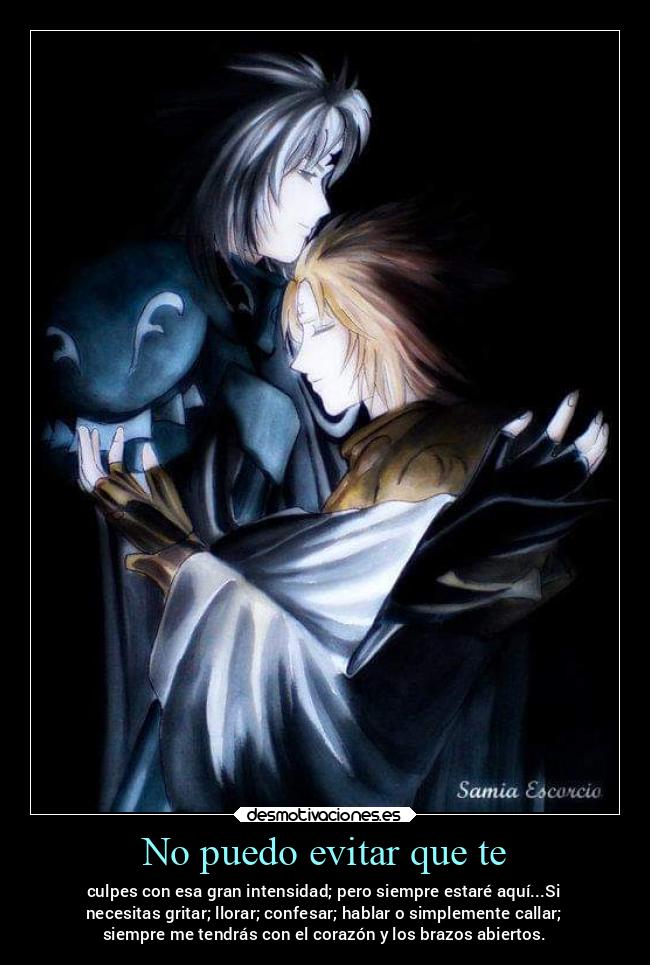 No puedo evitar que te - culpes con esa gran intensidad; pero siempre estaré aquí...Si
necesitas gritar; llorar; confesar; hablar o simplemente callar;
siempre me tendrás con el corazón y los brazos abiertos.