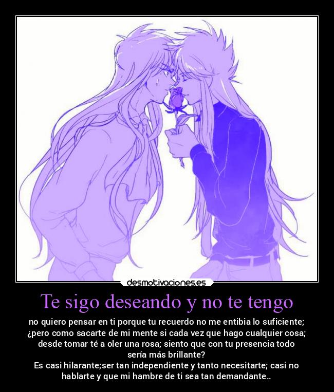 Te sigo deseando y no te tengo - no quiero pensar en ti porque tu recuerdo no me entibia lo suficiente;
¿pero como sacarte de mi mente si cada vez que hago cualquier cosa;
desde tomar té a oler una rosa; siento que con tu presencia todo
sería más brillante?
Es casi hilarante;ser tan independiente y tanto necesitarte; casi no
hablarte y que mi hambre de ti sea tan demandante..