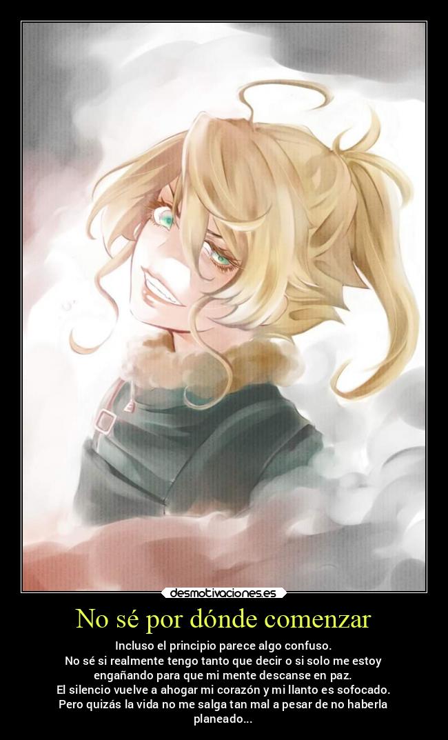 No sé por dónde comenzar - Incluso el principio parece algo confuso.
No sé si realmente tengo tanto que decir o si solo me estoy
engañando para que mi mente descanse en paz.
El silencio vuelve a ahogar mi corazón y mi llanto es sofocado.
Pero quizás la vida no me salga tan mal a pesar de no haberla
planeado...