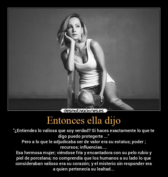 Entonces ella dijo - ¿Entiendes lo valiosa que soy verdad? Si haces exactamente lo que te
digo puedo protegerte ...
Pero a lo que le adjudicaba ser de valor era su estatus; poder ;
recursos; influencias....
Esa hermosa mujer; viéndose fría y encantadora con su pelo rubio y
piel de porcelana; no comprendía que los humanos a su lado lo que
consideraban valioso era su corazón; y el misterio sin responder era
a quien pertenecía su lealtad...