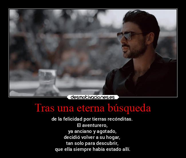 Tras una eterna búsqueda - de la felicidad por tierras recónditas.
El aventurero,
ya anciano y agotado,
decidió volver a su hogar,
tan solo para descubrir,
que ella siempre había estado allí.