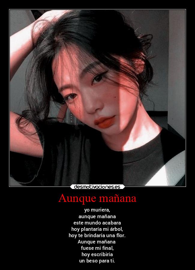 Aunque mañana - yo muriera,
aunque mañana
este mundo acabara
hoy plantaría mi árbol,
hoy te brindaría una flor.
Aunque mañana
fuese mi final,
hoy escribiría
un beso para ti.