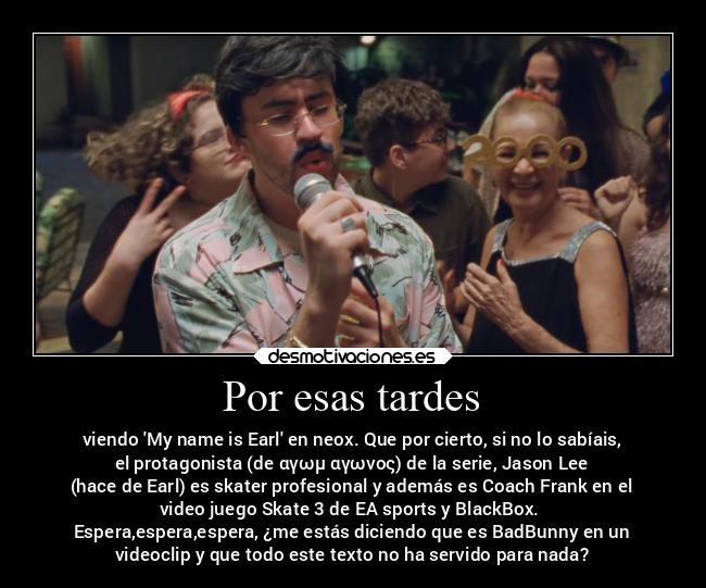 Por esas tardes - viendo My name is Earl en neox. Que por cierto, si no lo sabíais,
el protagonista (de αγωμ αγωνος) de la serie, Jason Lee
(hace de Earl) es skater profesional y además es Coach Frank en el
video juego Skate 3 de EA sports y BlackBox. 
Espera,espera,espera, ¿me estás diciendo que es BadBunny en un
videoclip y que todo este texto no ha servido para nada?