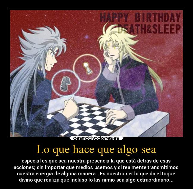 Lo que hace que algo sea - especial es que sea nuestra presencia la que está detrás de esas
acciones; sin importar que medios usemos y si realmente transmitimos
nuestra energía de alguna manera...Es nuestro ser lo que da el toque
divino que realiza que incluso lo las nimio sea algo extraordinario...