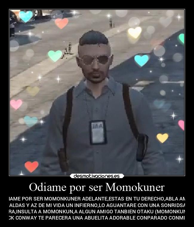 Odiame por ser Momokuner - ODIAME POR SER MOMONKUNER ADELANTE,ESTAS EN TU DERECHO,ABLA AMIS
ESPALDAS Y AZ DE MI VIDA UN INFIERNO,LO AGUANTARE CON UNA SONRIDSA EN
LA CARA,INSULTA A MOMONKUN,A ALGUN AMIGO TANBIEN OTAKU (MOMONKUNER),Y
JACK CONWAY TE PARECERA UNA ABUELITA ADORABLE CONPARADO CONMIGO