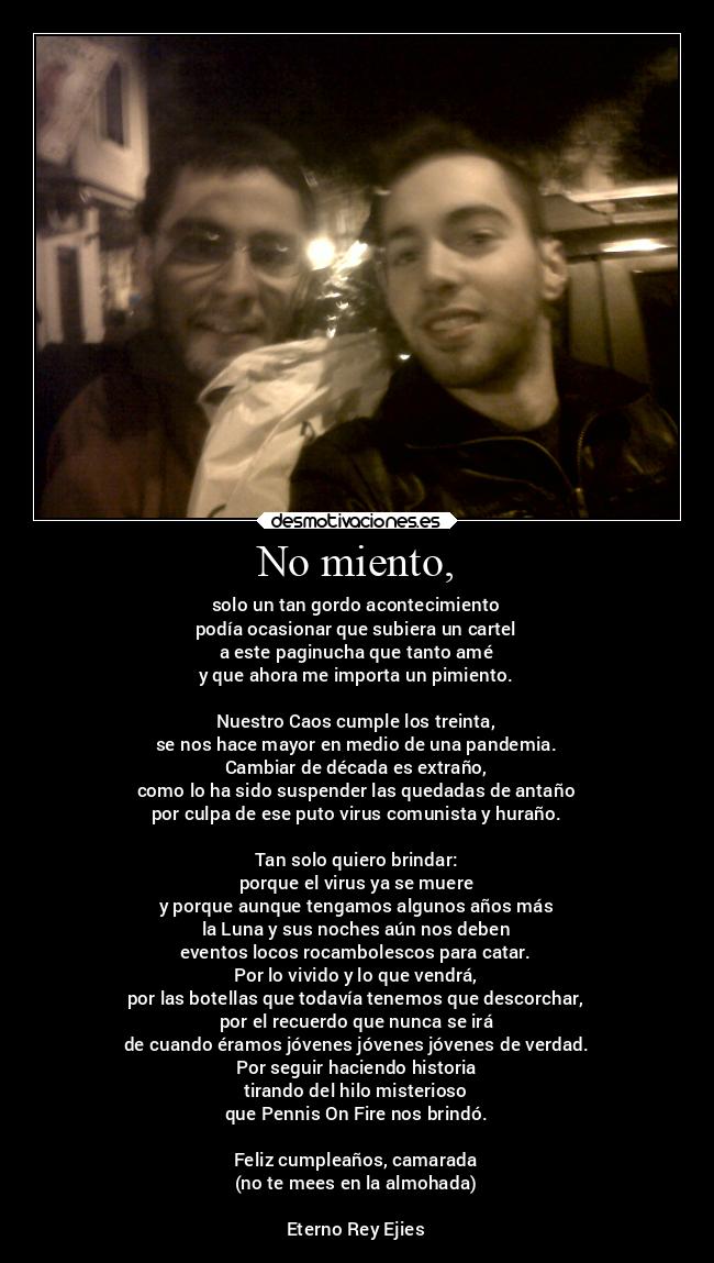 No miento, - solo un tan gordo acontecimiento
podía ocasionar que subiera un cartel
a este paginucha que tanto amé
y que ahora me importa un pimiento.
Nuestro Caos cumple los treinta,
se nos hace mayor en medio de una pandemia.
Cambiar de década es extraño,
como lo ha sido suspender las quedadas de antaño
por culpa de ese puto virus comunista y huraño.
Tan solo quiero brindar:
porque el virus ya se muere
y porque aunque tengamos algunos años más
la Luna y sus noches aún nos deben
eventos locos rocambolescos para catar.
Por lo vivido y lo que vendrá,
por las botellas que todavía tenemos que descorchar,
por el recuerdo que nunca se irá
de cuando éramos jóvenes jóvenes jóvenes de verdad.
Por seguir haciendo historia
tirando del hilo misterioso
que Pennis On Fire nos brindó.
Feliz cumpleaños, camarada
(no te mees en la almohada)
Eterno Rey Ejies