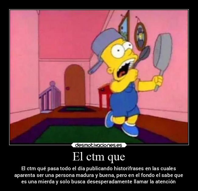 El ctm que - El ctm qué pasa todo el día publicando historifrases en las cuales
aparenta ser una persona madura y buena, pero en el fondo el sabe que
es una mierda y solo busca desesperadamente llamar la atención