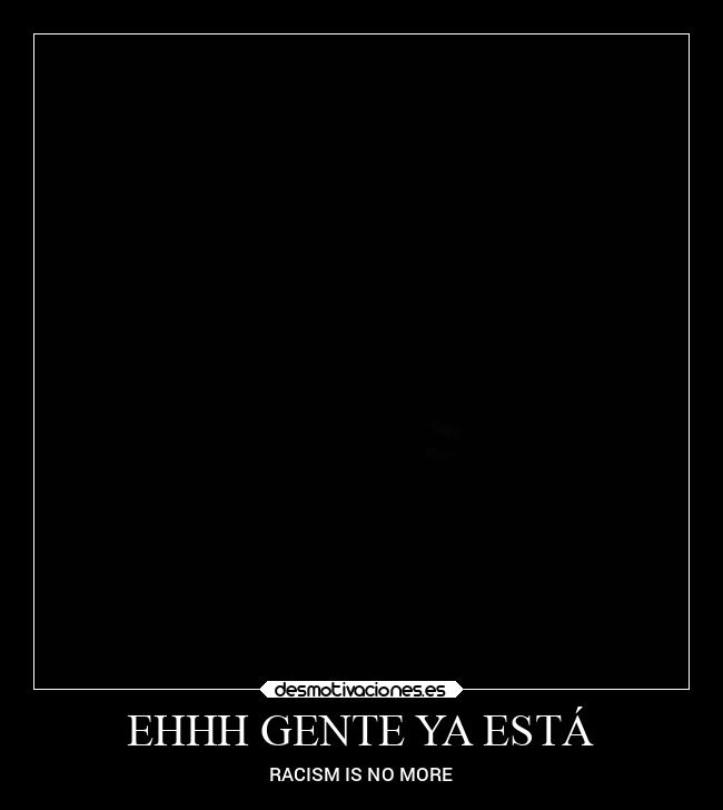 EHHH GENTE YA ESTÁ - RACISM IS NO MORE