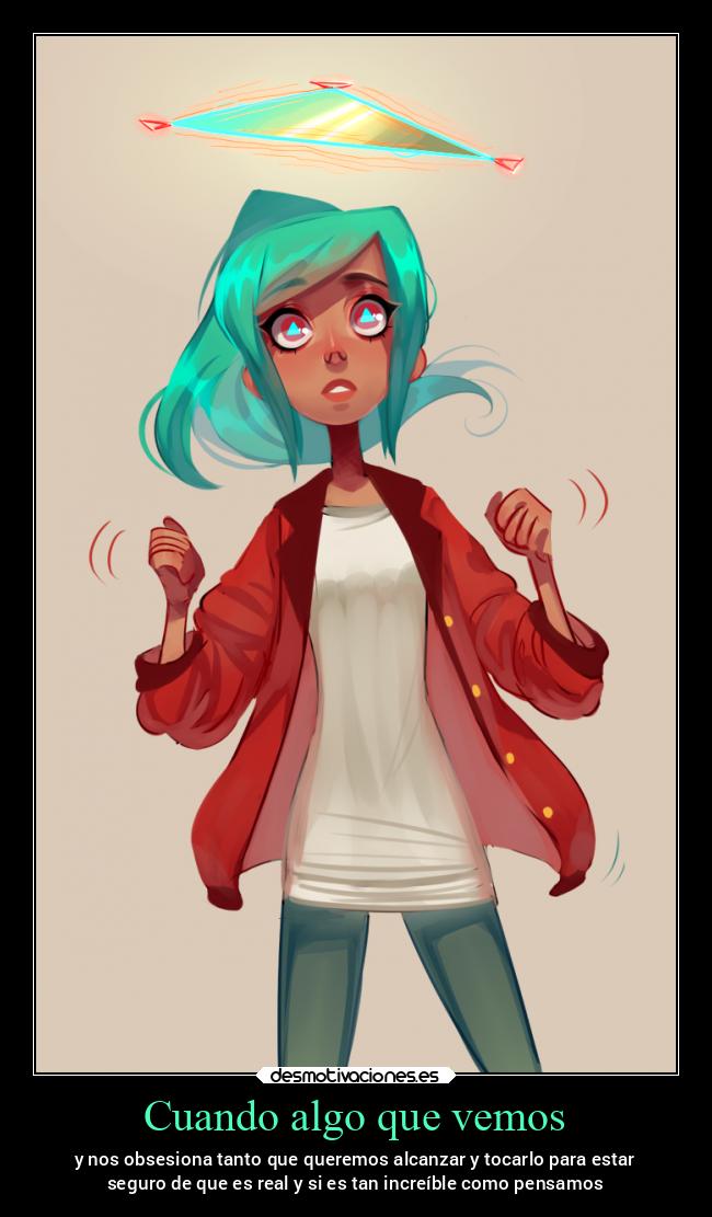 Cuando algo que vemos - y nos obsesiona tanto que queremos alcanzar y tocarlo para estar
seguro de que es real y si es tan increíble como pensamos