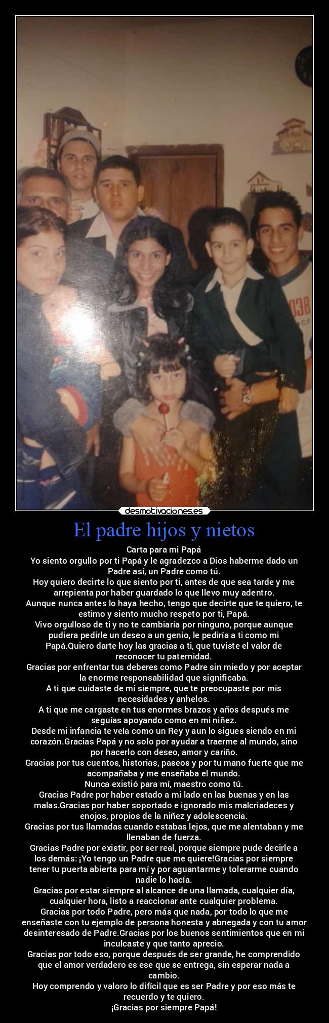El padre hijos y nietos - Carta para mi Papá
Yo siento orgullo por ti Papá y le agradezco a Dios haberme dado un
Padre así, un Padre como tú.
Hoy quiero decirte lo que siento por ti, antes de que sea tarde y me
arrepienta por haber guardado lo que llevo muy adentro.
Aunque nunca antes lo haya hecho, tengo que decirte que te quiero, te
estimo y siento mucho respeto por ti, Papá.
Vivo orgulloso de ti y no te cambiaría por ninguno, porque aunque
pudiera pedirle un deseo a un genio, le pediría a ti como mi
Papá.Quiero darte hoy las gracias a ti, que tuviste el valor de
reconocer tu paternidad.
Gracias por enfrentar tus deberes como Padre sin miedo y por aceptar
la enorme responsabilidad que significaba.
A ti que cuidaste de mí siempre, que te preocupaste por mis
necesidades y anhelos.
A ti que me cargaste en tus enormes brazos y años después me
seguías apoyando como en mi niñez.
Desde mi infancia te veía como un Rey y aun lo sigues siendo en mi
corazón.Gracias Papá y no solo por ayudar a traerme al mundo, sino
por hacerlo con deseo, amor y cariño.
Gracias por tus cuentos, historias, paseos y por tu mano fuerte que me
acompañaba y me enseñaba el mundo.
Nunca existió para mí, maestro como tú.
Gracias Padre por haber estado a mi lado en las buenas y en las
malas.Gracias por haber soportado e ignorado mis malcriadeces y
enojos, propios de la niñez y adolescencia.
Gracias por tus llamadas cuando estabas lejos, que me alentaban y me
llenaban de fuerza.
Gracias Padre por existir, por ser real, porque siempre pude decirle a
los demás: ¡Yo tengo un Padre que me quiere!Gracias por siempre
tener tu puerta abierta para mí y por aguantarme y tolerarme cuando
nadie lo hacía.
Gracias por estar siempre al alcance de una llamada, cualquier día,
cualquier hora, listo a reaccionar ante cualquier problema.
Gracias por todo Padre, pero más que nada, por todo lo que me
enseñaste con tu ejemplo de persona honesta y abnegada y con tu amor
desinteresado de Padre.Gracias por los buenos sentimientos que en mi
inculcaste y que tanto aprecio.
Gracias por todo eso, porque después de ser grande, he comprendido
que el amor verdadero es ese que se entrega, sin esperar nada a
cambio.
Hoy comprendo y valoro lo difícil que es ser Padre y por eso más te
recuerdo y te quiero.
¡Gracias por siempre Papá!