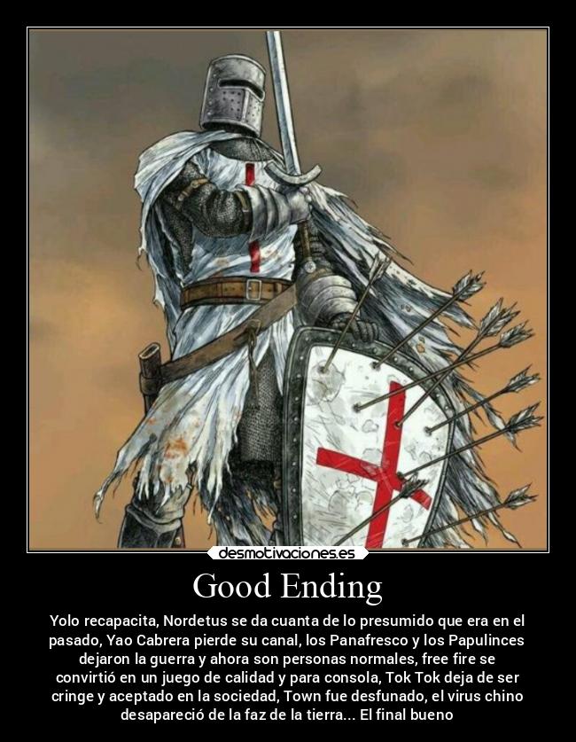 Good Ending - Yolo recapacita, Nordetus se da cuanta de lo presumido que era en el
pasado, Yao Cabrera pierde su canal, los Panafresco y los Papulinces
dejaron la guerra y ahora son personas normales, free fire se
convirtió en un juego de calidad y para consola, Tok Tok deja de ser
cringe y aceptado en la sociedad, Town fue desfunado, el virus chino
desapareció de la faz de la tierra... El final bueno