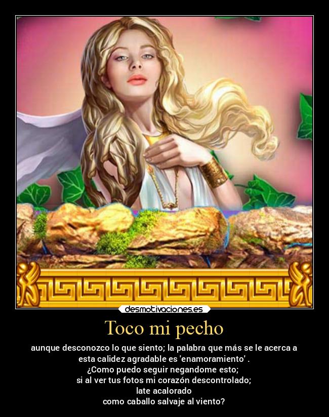 Toco mi pecho - aunque desconozco lo que siento; la palabra que más se le acerca a
esta calidez agradable es enamoramiento .
¿Como puedo seguir negandome esto;
si al ver tus fotos mi corazón descontrolado;
late acalorado
como caballo salvaje al viento?