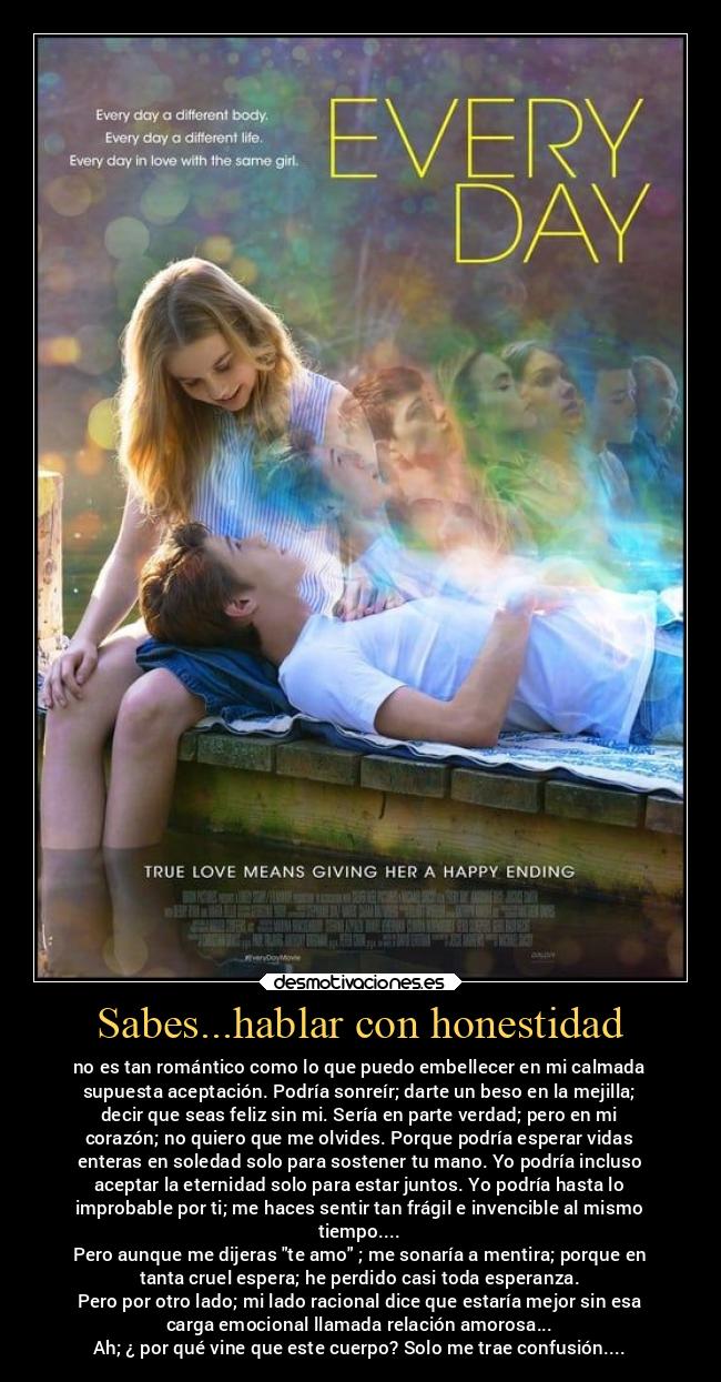 Sabes...hablar con honestidad - no es tan romántico como lo que puedo embellecer en mi calmada
supuesta aceptación. Podría sonreír; darte un beso en la mejilla;
decir que seas feliz sin mi. Sería en parte verdad; pero en mi
corazón; no quiero que me olvides. Porque podría esperar vidas
enteras en soledad solo para sostener tu mano. Yo podría incluso
aceptar la eternidad solo para estar juntos. Yo podría hasta lo
improbable por ti; me haces sentir tan frágil e invencible al mismo
tiempo....
Pero aunque me dijeras te amo ; me sonaría a mentira; porque en
tanta cruel espera; he perdido casi toda esperanza.
Pero por otro lado; mi lado racional dice que estaría mejor sin esa
carga emocional llamada relación amorosa...
Ah; ¿ por qué vine que este cuerpo? Solo me trae confusión....