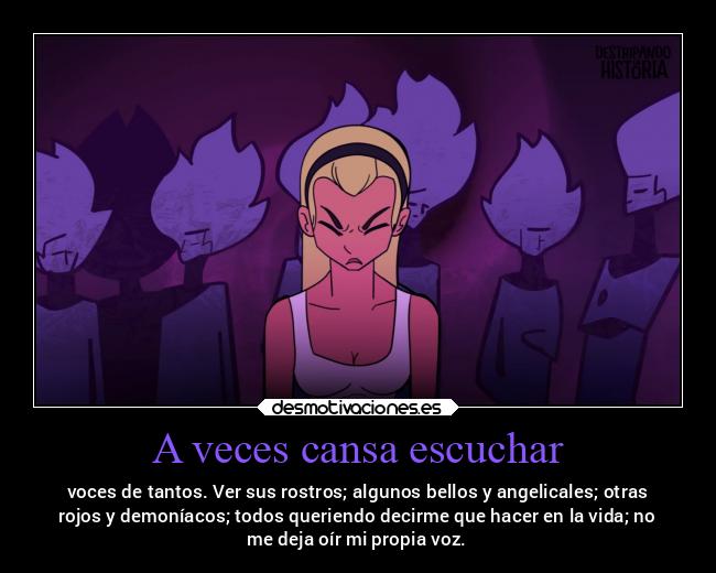 A veces cansa escuchar - voces de tantos. Ver sus rostros; algunos bellos y angelicales; otras
rojos y demoníacos; todos queriendo decirme que hacer en la vida; no
me deja oír mi propia voz.