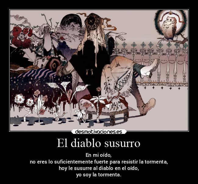 El diablo susurro - En mi oído,
no eres lo suficientemente fuerte para resistir la tormenta,
hoy le susurre al diablo en el oído,
yo soy la tormenta.