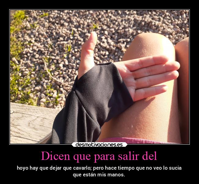 Dicen que para salir del - hoyo hay que dejar que cavarlo; pero hace tiempo que no veo lo sucia
que están mis manos.