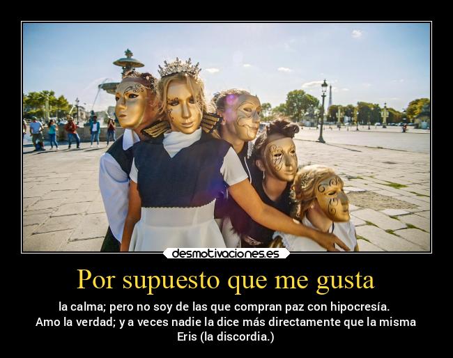 Por supuesto que me gusta - la calma; pero no soy de las que compran paz con hipocresía.
Amo la verdad; y a veces nadie la dice más directamente que la misma
Eris (la discordia.)