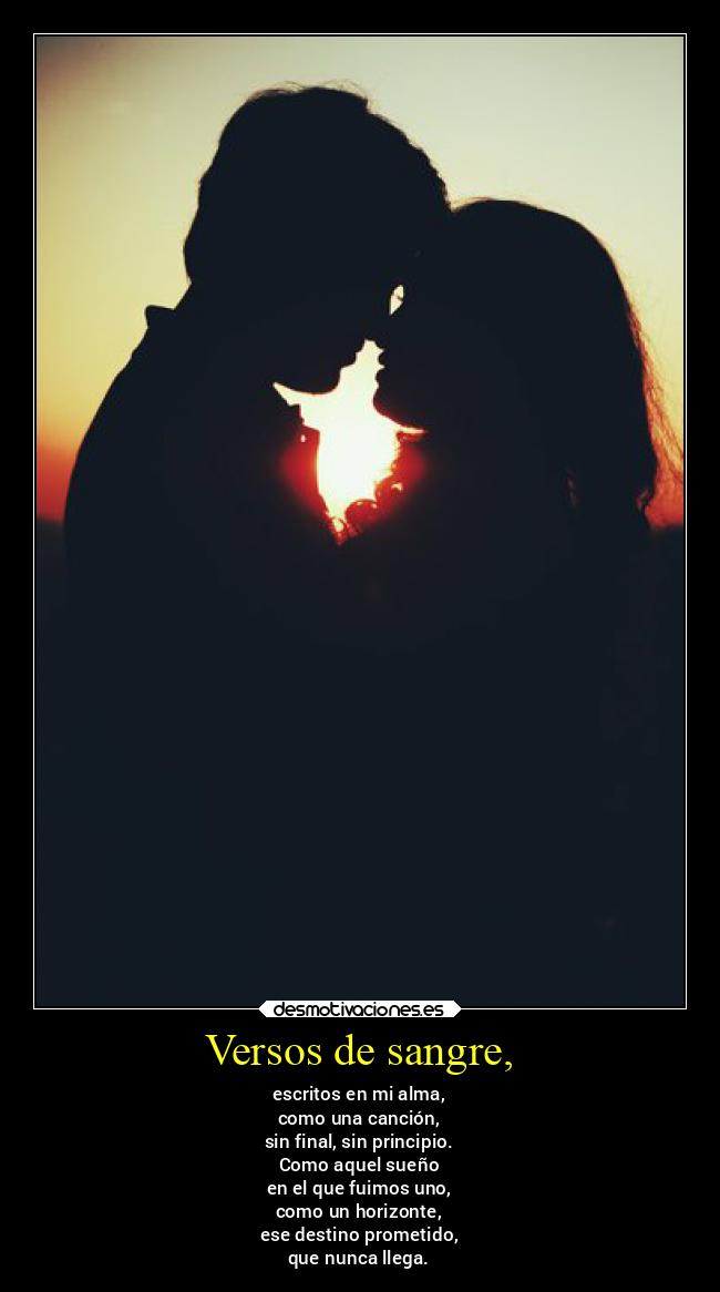 Versos de sangre, - escritos en mi alma,
como una canción,
sin final, sin principio.
Como aquel sueño
en el que fuimos uno,
como un horizonte,
ese destino prometido,
que nunca llega.